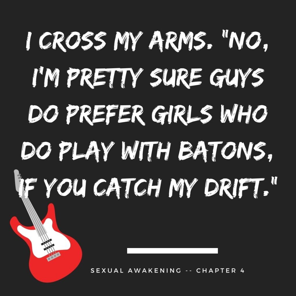 I cross my arms. “No, I’m pretty sure guys do prefer girls who do play with batons, if you catch my drift.”