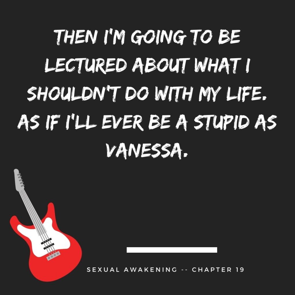 Then I’m going to be lectured about what I shouldn’t do with my life. As if I’ll ever be a stupid as Vanessa.