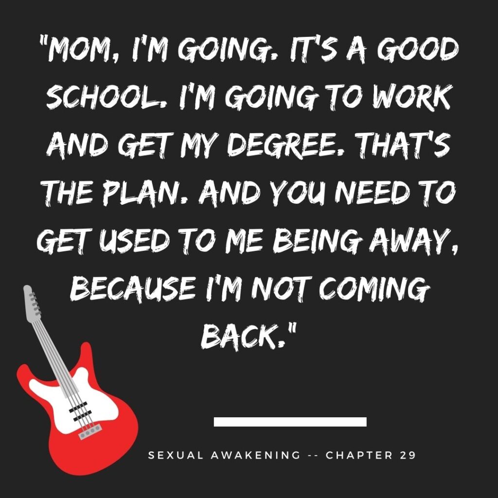 “Mom, I’m going. It’s a good school. I’m going to work and get my degree. That’s the plan. And you need to get used to me being away, because I’m not coming back.”