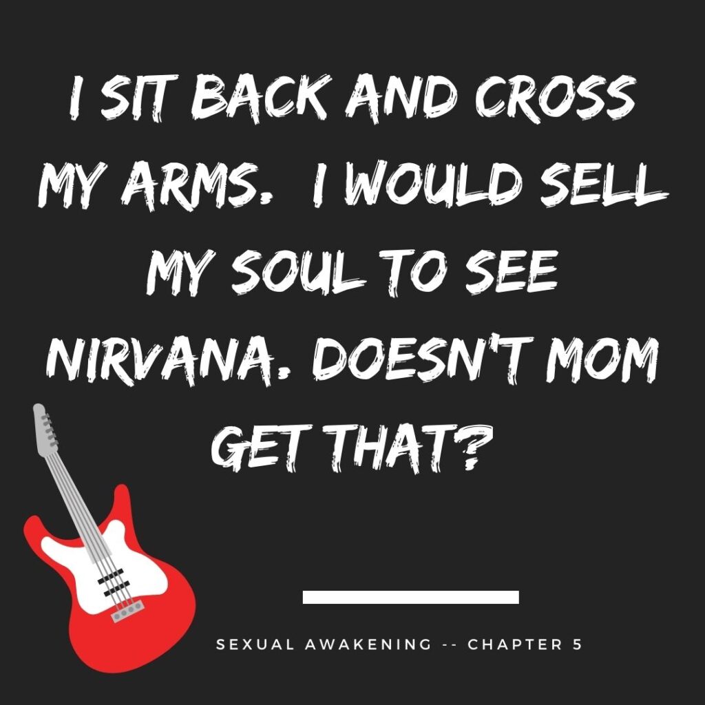 I sit back and cross my arms. I would sell my soul to see Nirvana. Doesn’t Mom get that?