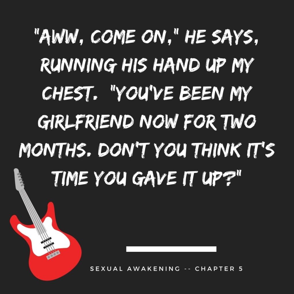 “Aww, come on,” he says, running his hand up my chest. “You’ve been my girlfriend now for two months. Don’t you think it’s time you gave it up?”